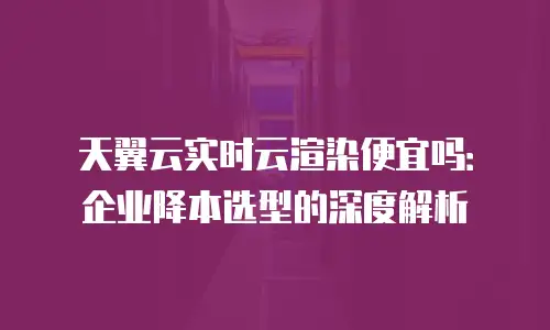 天翼云实时云渲染便宜吗：企业降本选型的深度解析