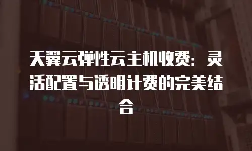 天翼云弹性云主机收费：灵活配置与透明计费的完美结合