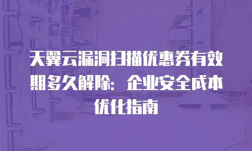 天翼云漏洞扫描优惠券有效期多久解除：企业安全成本优化指南