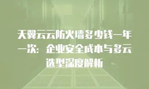天翼云云防火墙多少钱一年一次：企业安全成本与多云选型深度解析