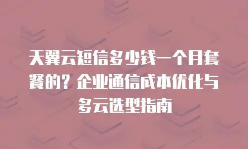 天翼云短信多少钱一个月套餐的？企业通信成本优化与多云选型指南