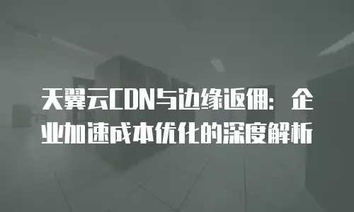 天翼云CDN与边缘返佣：企业加速成本优化的深度解析