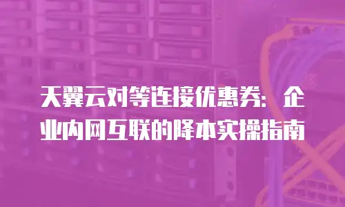 天翼云对等连接优惠券：企业内网互联的降本实操指南