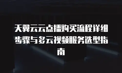 天翼云云点播购买流程详细步骤与多云视频服务选型指南