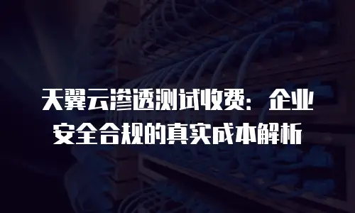 天翼云渗透测试收费：企业安全合规的真实成本解析
