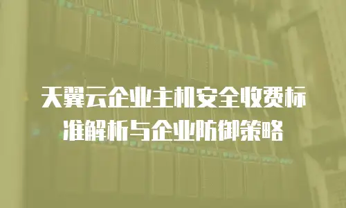 天翼云企业主机安全收费标准解析与企业防御策略