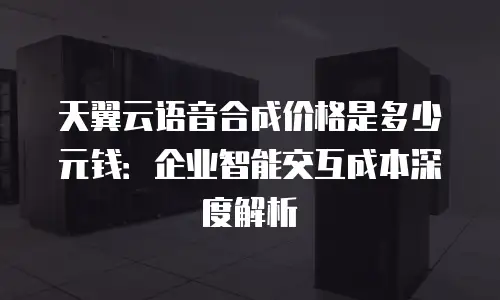 天翼云语音合成价格是多少元钱：企业智能交互成本深度解析