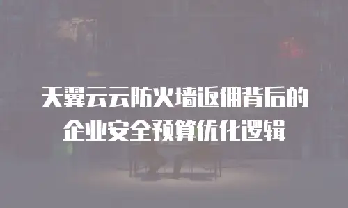 天翼云云防火墙返佣背后的企业安全预算优化逻辑