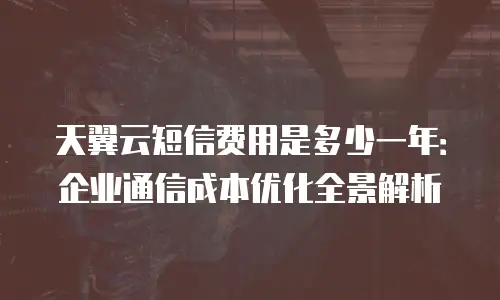 天翼云短信费用是多少一年：企业通信成本优化全景解析