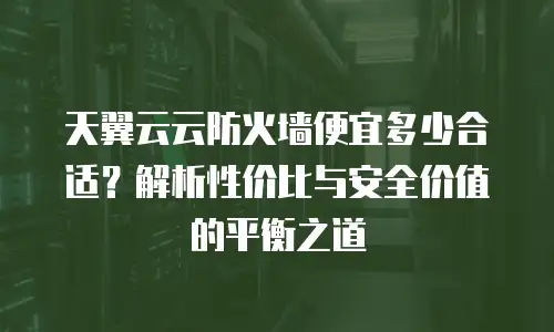 天翼云云防火墙便宜多少合适？解析性价比与安全价值的平衡之道