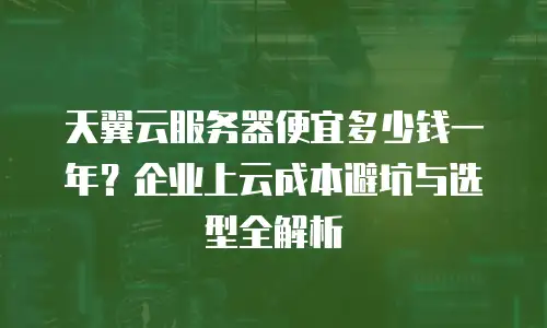 天翼云服务器便宜多少钱一年？企业上云成本避坑与选型全解析