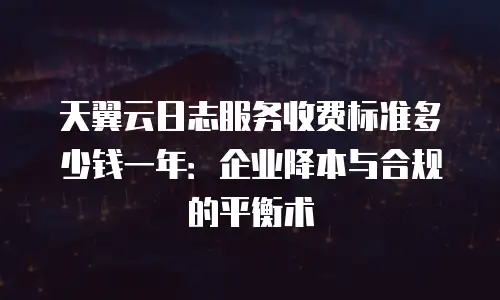 天翼云日志服务收费标准多少钱一年：企业降本与合规的平衡术