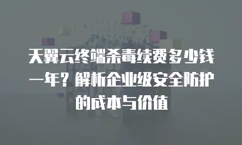 天翼云终端杀毒续费多少钱一年？解析企业级安全防护的成本与价值