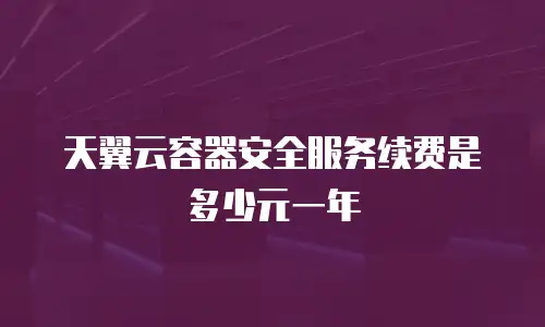 天翼云容器安全服务续费是多少元一年