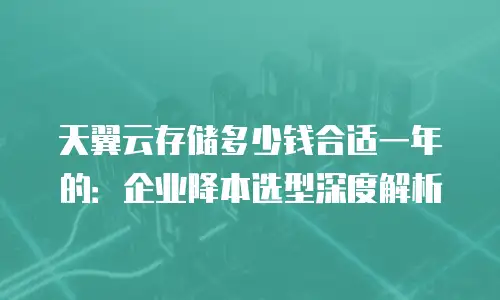 天翼云存储多少钱合适一年的：企业降本选型深度解析