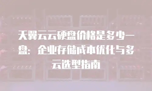 天翼云云硬盘价格是多少一盘：企业存储成本优化与多云选型指南