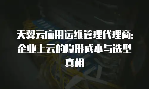 天翼云应用运维管理代理商：企业上云的隐形成本与选型真相