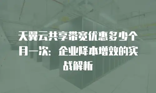 天翼云共享带宽优惠多少个月一次：企业降本增效的实战解析