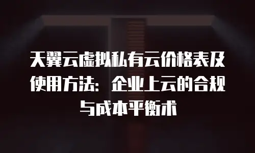 天翼云虚拟私有云价格表及使用方法：企业上云的合规与成本平衡术