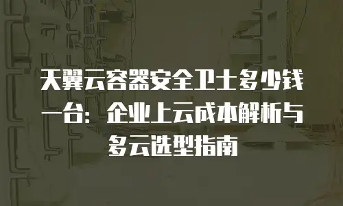天翼云容器安全卫士多少钱一台：企业上云成本解析与多云选型指南