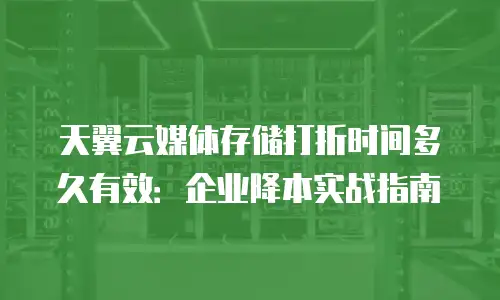 天翼云媒体存储打折时间多久有效：企业降本实战指南