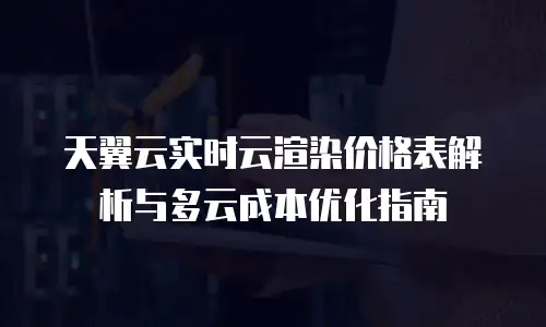天翼云实时云渲染价格表解析与多云成本优化指南