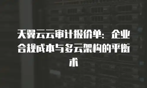 天翼云云审计报价单：企业合规成本与多云架构的平衡术