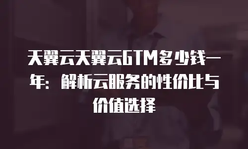 天翼云天翼云GTM多少钱一年：解析云服务的性价比与价值选择