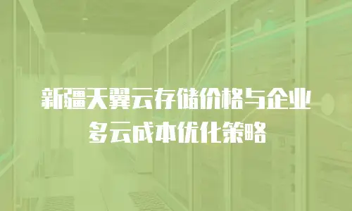 新疆天翼云存储价格与企业多云成本优化策略