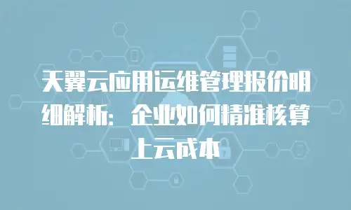 天翼云应用运维管理报价明细解析：企业如何精准核算上云成本