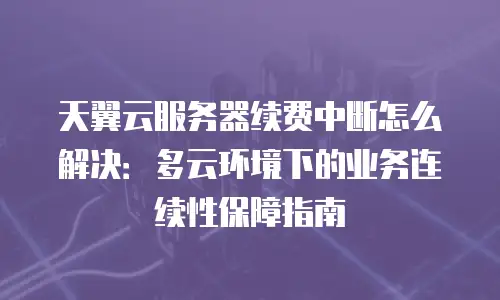 天翼云服务器续费中断怎么解决：多云环境下的业务连续性保障指南