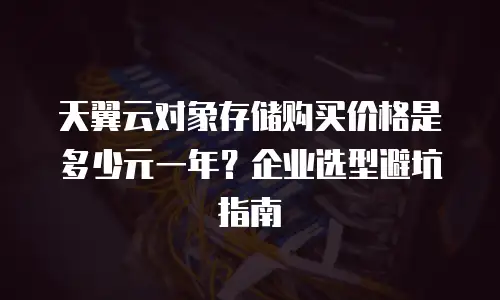 天翼云对象存储购买价格是多少元一年？企业选型避坑指南