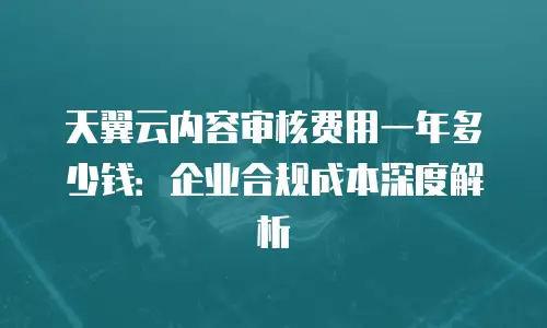 天翼云内容审核费用一年多少钱：企业合规成本深度解析