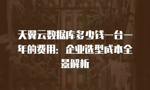 天翼云数据库多少钱一台一年的费用：企业选型成本全景解析