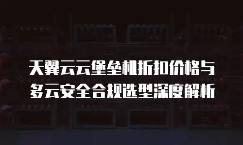 天翼云云堡垒机折扣价格与多云安全合规选型深度解析