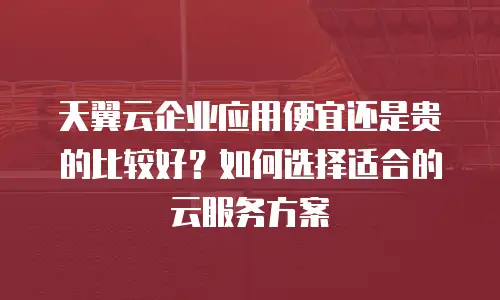 天翼云企业应用便宜还是贵的比较好？如何选择适合的云服务方案