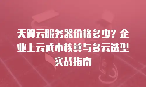 天翼云服务器价格多少？企业上云成本核算与多云选型实战指南