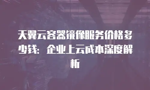 天翼云容器镜像服务价格多少钱：企业上云成本深度解析