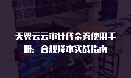 天翼云云审计代金券使用手册：合规降本实战指南