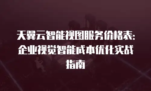 天翼云智能视图服务价格表：企业视觉智能成本优化实战指南