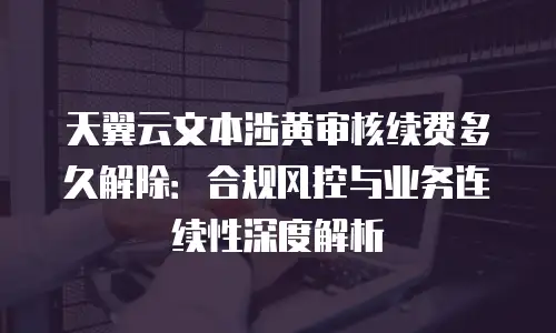 天翼云文本涉黄审核续费多久解除：合规风控与业务连续性深度解析