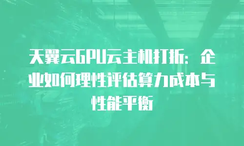 天翼云GPU云主机打折：企业如何理性评估算力成本与性能平衡