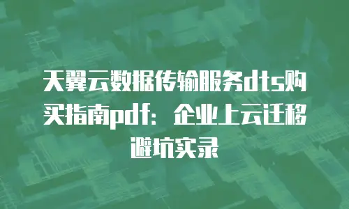 天翼云数据传输服务dts购买指南pdf：企业上云迁移避坑实录