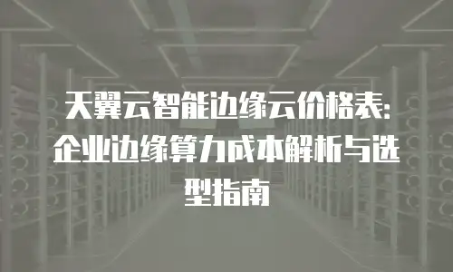 天翼云智能边缘云价格表：企业边缘算力成本解析与选型指南