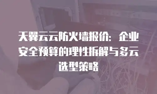 天翼云云防火墙报价：企业安全预算的理性拆解与多云选型策略