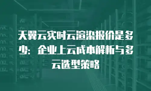 天翼云实时云渲染报价是多少：企业上云成本解析与多云选型策略