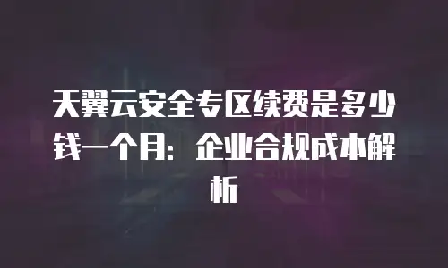 天翼云安全专区续费是多少钱一个月：企业合规成本解析