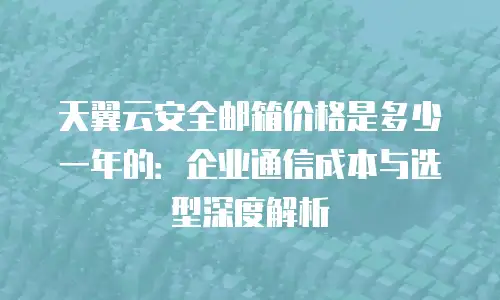 天翼云安全邮箱价格是多少一年的：企业通信成本与选型深度解析