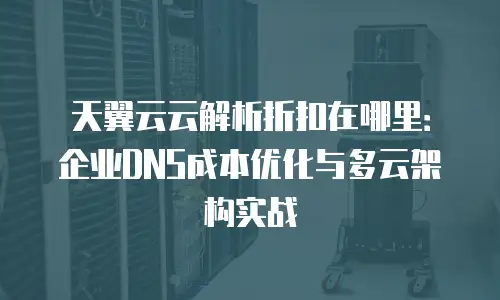 天翼云云解析折扣在哪里：企业DNS成本优化与多云架构实战