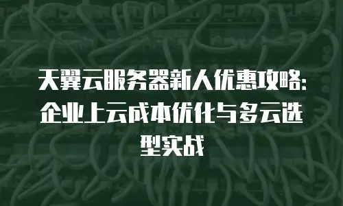 天翼云服务器新人优惠攻略：企业上云成本优化与多云选型实战